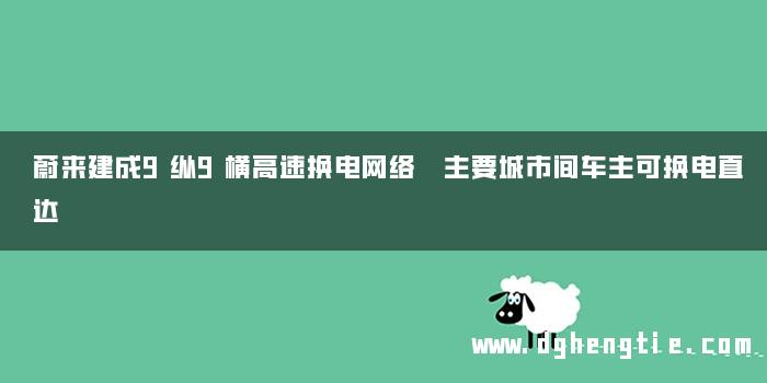 蔚来建成9纵9横高速换电网络 主要城市间车主可换电直达